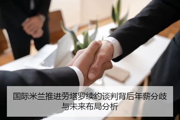 国际米兰推进劳塔罗续约谈判背后年薪分歧与未来布局分析