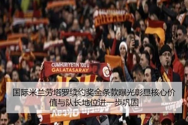 国际米兰劳塔罗续约奖金条款曝光彰显核心价值与队长地位进一步巩固