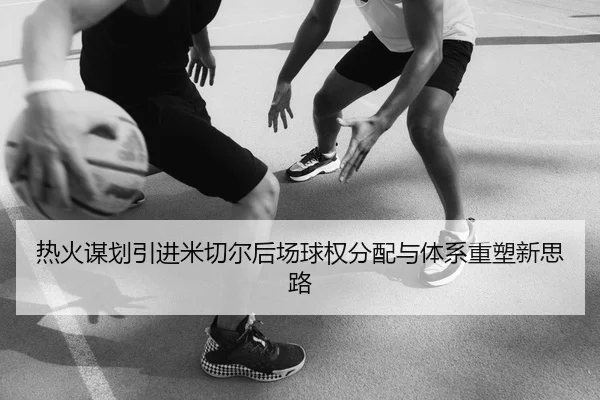 热火谋划引进米切尔后场球权分配与体系重塑新思路