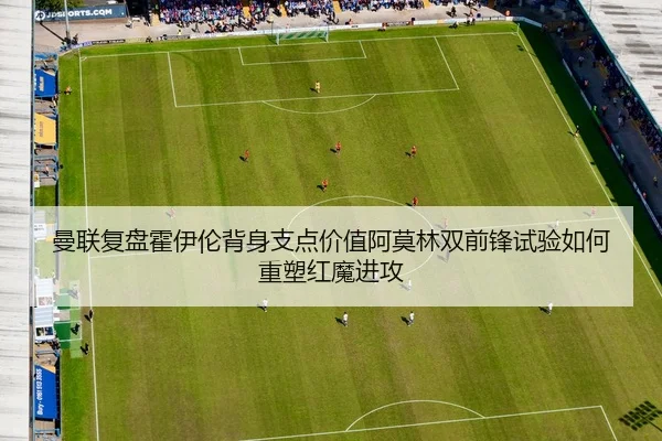 曼联复盘霍伊伦背身支点价值阿莫林双前锋试验如何重塑红魔进攻